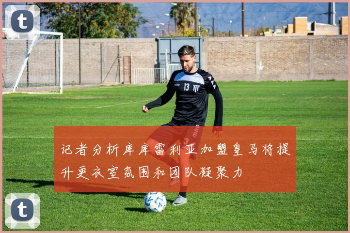 记者分析库库雷利亚加盟皇马将提升更衣室氛围和团队凝聚力