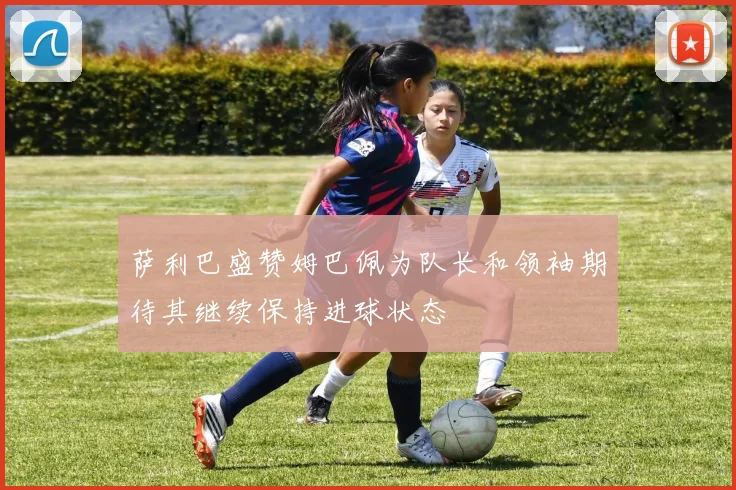 萨利巴盛赞姆巴佩为队长和领袖期待其继续保持进球状态