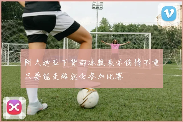 阿夫迪亚下背部冰敷表示伤情不重只要能走路就会参加比赛