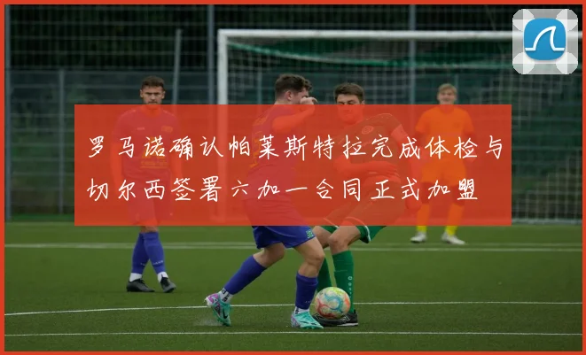 罗马诺确认帕莱斯特拉完成体检与切尔西签署六加一合同正式加盟