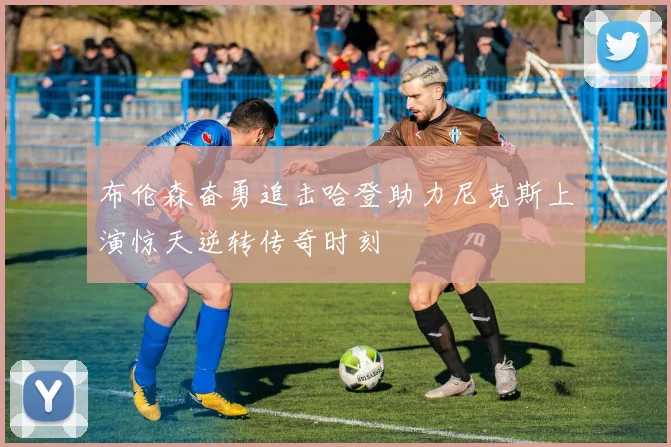 布伦森奋勇追击哈登助力尼克斯上演惊天逆转传奇时刻