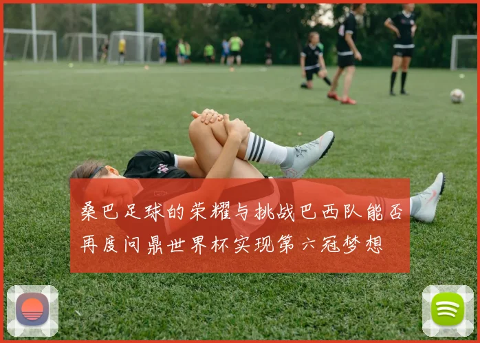 桑巴足球的荣耀与挑战巴西队能否再度问鼎世界杯实现第六冠梦想