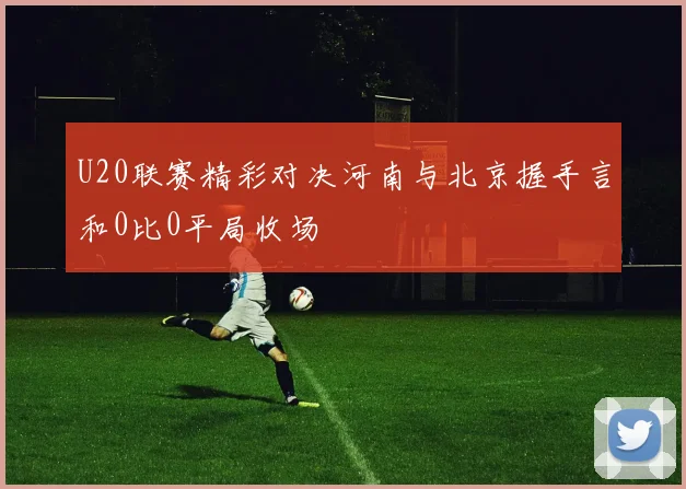 U20联赛精彩对决河南与北京握手言和0比0平局收场