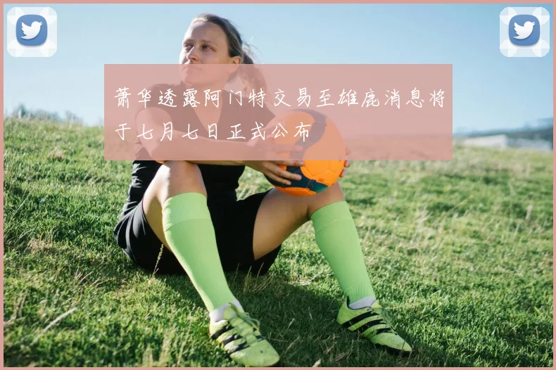 萧华透露阿门特交易至雄鹿消息将于七月七日正式公布