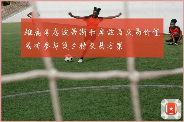 雄鹿考虑波蒂斯和库兹马交易价值或将参与莫兰特交易方案