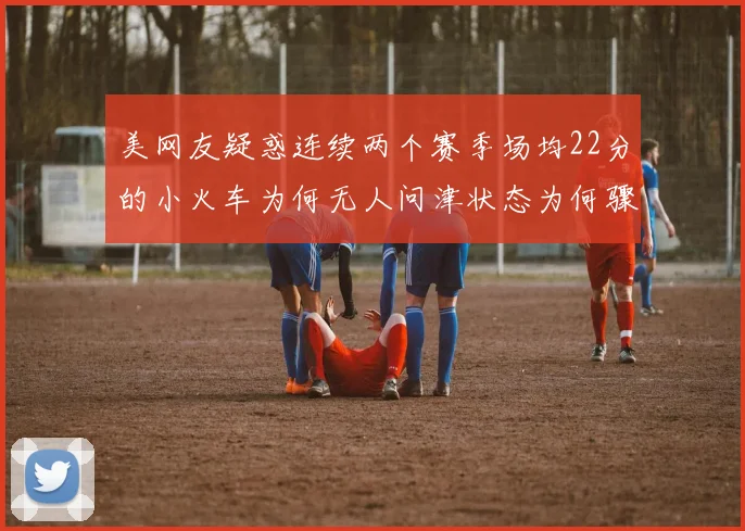 美网友疑惑连续两个赛季场均22分的小火车为何无人问津状态为何骤降