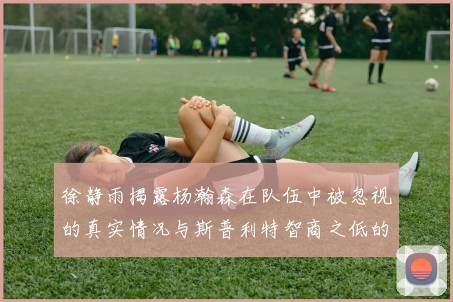 徐静雨揭露杨瀚森在队伍中被忽视的真实情况与斯普利特智商之低的尴尬真相