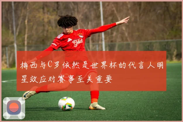 梅西与C罗依然是世界杯的代言人明星效应对赛事至关重要