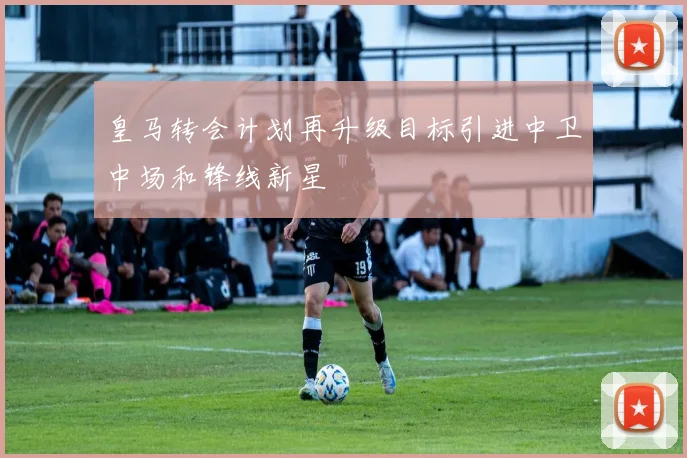 皇马转会计划再升级目标引进中卫中场和锋线新星