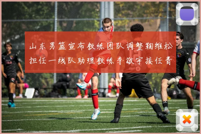 山东男篮宣布教练团队调整鞠维松担任一线队助理教练李敬宇接任青年队主教练