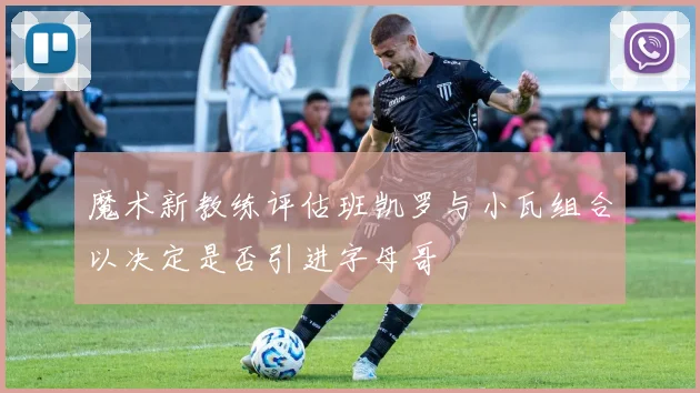 魔术新教练评估班凯罗与小瓦组合以决定是否引进字母哥