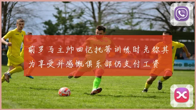 前罗马主帅回忆托蒂训练时光称其为享受并感慨俱乐部仍支付工资