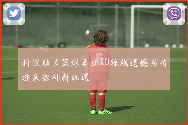 科技助力篮球革新KD踩线遗憾或将迎来弥补新机遇