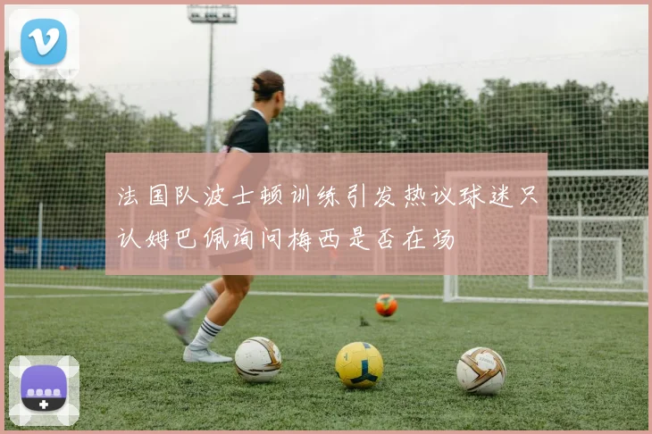 法国队波士顿训练引发热议球迷只认姆巴佩询问梅西是否在场
