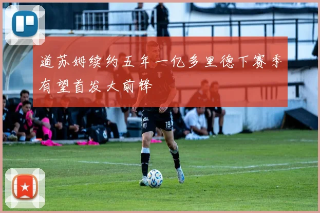 道苏姆续约五年一亿多里德下赛季有望首发大前锋