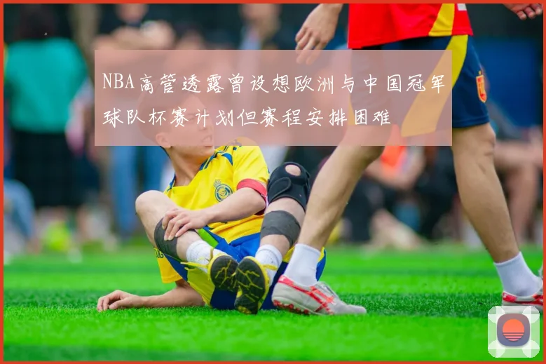NBA高管透露曾设想欧洲与中国冠军球队杯赛计划但赛程安排困难