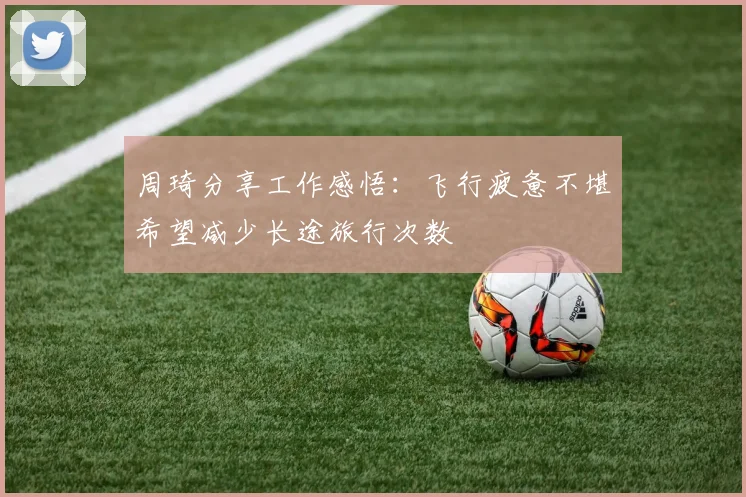 周琦分享工作感悟：飞行疲惫不堪希望减少长途旅行次数