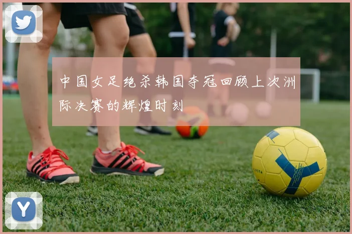 中国女足绝杀韩国夺冠回顾上次洲际决赛的辉煌时刻