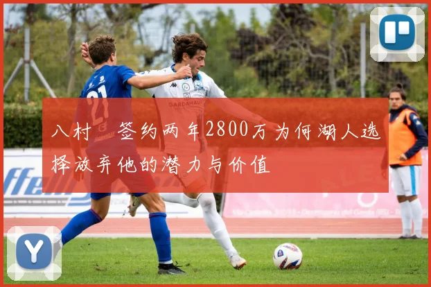八村塁签约两年2800万为何湖人选择放弃他的潜力与价值