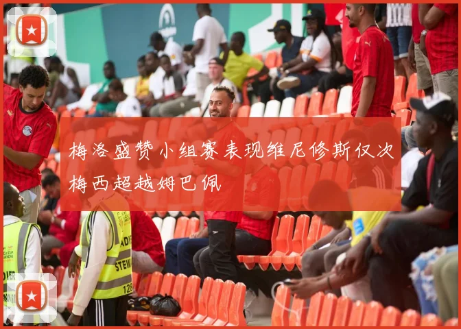 梅洛盛赞小组赛表现维尼修斯仅次梅西超越姆巴佩