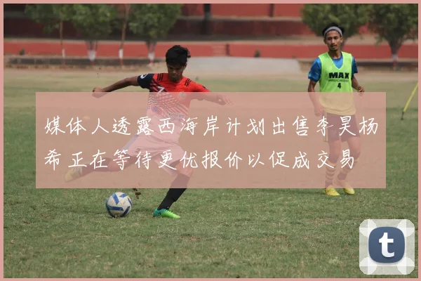 媒体人透露西海岸计划出售李昊杨希正在等待更优报价以促成交易