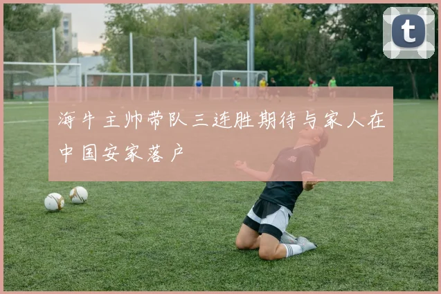 海牛主帅带队三连胜期待与家人在中国安家落户