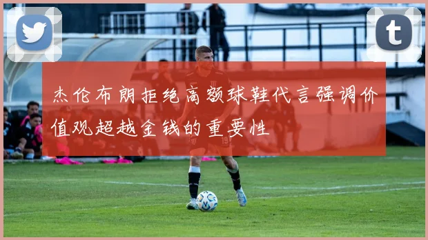 杰伦布朗拒绝高额球鞋代言强调价值观超越金钱的重要性