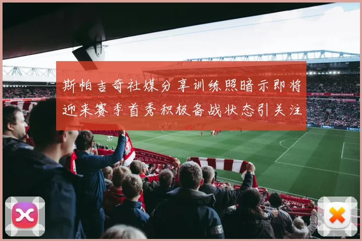 斯帕吉奇社媒分享训练照暗示即将迎来赛季首秀积极备战状态引关注