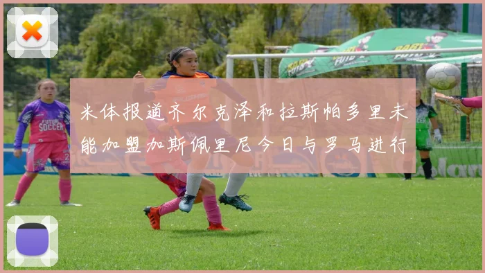 米体报道齐尔克泽和拉斯帕多里未能加盟加斯佩里尼今日与罗马进行会谈