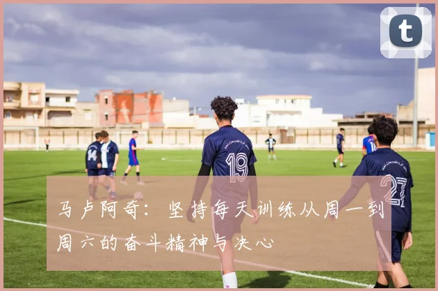 马卢阿奇：坚持每天训练从周一到周六的奋斗精神与决心