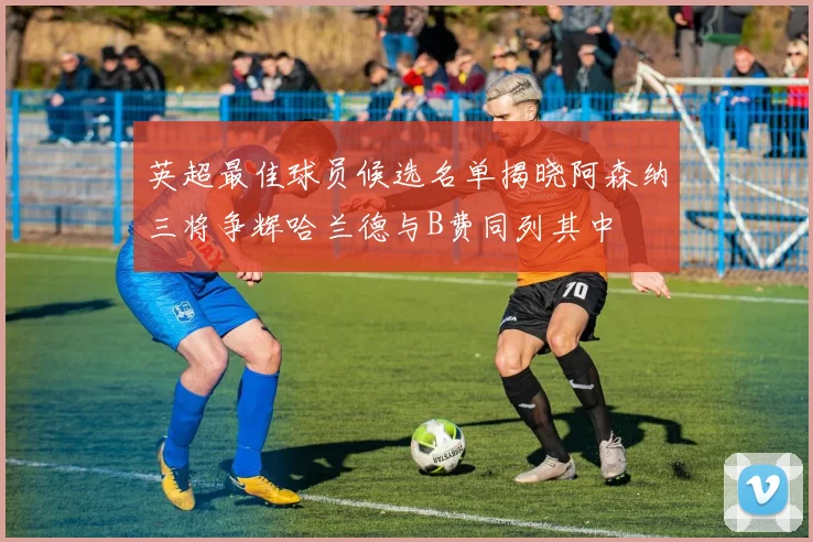 英超最佳球员候选名单揭晓阿森纳三将争辉哈兰德与B费同列其中